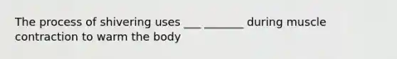 The process of shivering uses ___ _______ during muscle contraction to warm the body