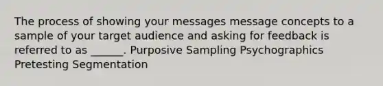 The process of showing your messages message concepts to a sample of your target audience and asking for feedback is referred to as ______. Purposive Sampling Psychographics Pretesting Segmentation