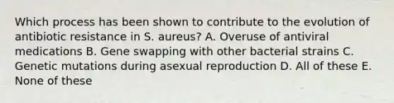 Which process has been shown to contribute to the evolution of antibiotic resistance in S. aureus? A. Overuse of antiviral medications B. Gene swapping with other bacterial strains C. Genetic mutations during asexual reproduction D. All of these E. None of these