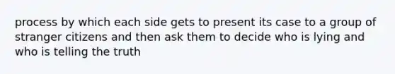 process by which each side gets to present its case to a group of stranger citizens and then ask them to decide who is lying and who is telling the truth