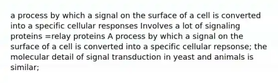 a process by which a signal on the surface of a cell is converted into a specific cellular responses Involves a lot of signaling proteins =relay proteins A process by which a signal on the surface of a cell is converted into a specific cellular repsonse; the molecular detail of signal transduction in yeast and animals is similar;