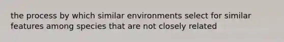 the process by which similar environments select for similar features among species that are not closely related