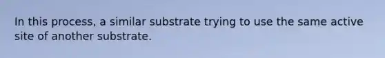 In this process, a similar substrate trying to use the same active site of another substrate.