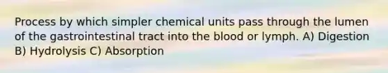 Process by which simpler chemical units pass through the lumen of the gastrointestinal tract into the blood or lymph. A) Digestion B) Hydrolysis C) Absorption