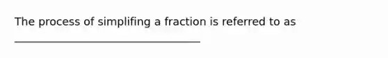 The process of simplifing a fraction is referred to as __________________________________