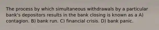 The process by which simultaneous withdrawals by a particular bank's depositors results in the bank closing is known as a A) contagion. B) bank run. C) financial crisis. D) bank panic.