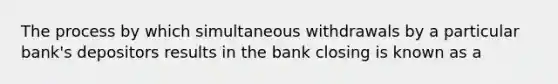 The process by which simultaneous withdrawals by a particular bank's depositors results in the bank closing is known as a