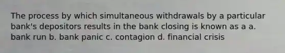 The process by which simultaneous withdrawals by a particular bank's depositors results in the bank closing is known as a a. bank run b. bank panic c. contagion d. financial crisis