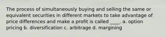 The process of simultaneously buying and selling the same or equivalent securities in different markets to take advantage of price differences and make a profit is called ____. a. option pricing b. diversification c. arbitrage d. margining