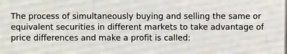 The process of simultaneously buying and selling the same or equivalent securities in different markets to take advantage of price differences and make a profit is called: