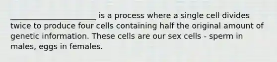 ______________________ is a process where a single cell divides twice to produce four cells containing half the original amount of genetic information. These cells are our sex cells - sperm in males, eggs in females.