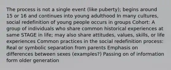 The process is not a single event (like puberty); begins around 15 or 16 and continues into young adulthood In many cultures, social redefinition of young people occurs in groups Cohort: A group of individuals who share common historical experiences at same STAGE in life; may also share attitudes, values, skills, or life experiences Common practices in the social redefinition process: Real or symbolic separation from parents Emphasis on differences between sexes (examples?) Passing on of information form older generation