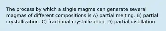 The process by which a single magma can generate several magmas of different compositions is A) partial melting. B) partial crystallization. C) fractional crystallization. D) partial distillation.