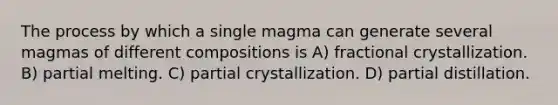 The process by which a single magma can generate several magmas of different compositions is A) fractional crystallization. B) partial melting. C) partial crystallization. D) partial distillation.