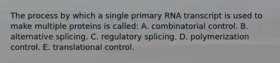 The process by which a single primary RNA transcript is used to make multiple proteins is called: A. combinatorial control. B. alternative splicing. C. regulatory splicing. D. polymerization control. E. <a href='https://www.questionai.com/knowledge/ky2ky1ygAI-translational-control' class='anchor-knowledge'>translational control</a>.