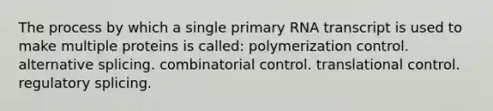 The process by which a single primary RNA transcript is used to make multiple proteins is called: polymerization control. alternative splicing. combinatorial control. <a href='https://www.questionai.com/knowledge/ky2ky1ygAI-translational-control' class='anchor-knowledge'>translational control</a>. regulatory splicing.