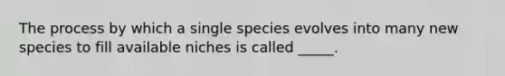 The process by which a single species evolves into many new species to fill available niches is called _____.