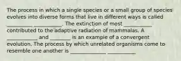 The process in which a single species or a small group of species evolves into diverse forms that live in different ways is called __________ ___________. The extinction of most ___________ contributed to the adaptive radiation of mammalas. A ____________ and ________ is an example of a convergent evolution. The process by which unrelated organisms come to resemble one another is ______________ ___________