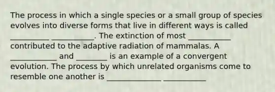 The process in which a single species or a small group of species evolves into diverse forms that live in different ways is called __________ ___________. The extinction of most ___________ contributed to the adaptive radiation of mammalas. A ____________ and ________ is an example of a convergent evolution. The process by which unrelated organisms come to resemble one another is ______________ ___________