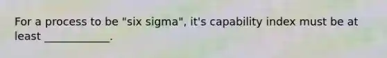 For a process to be "six sigma", it's capability index must be at least ____________.