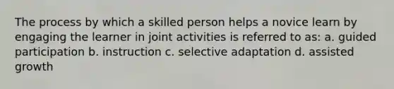 The process by which a skilled person helps a novice learn by engaging the learner in joint activities is referred to as: a. guided participation b. instruction c. selective adaptation d. assisted growth