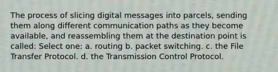 The process of slicing digital messages into parcels, sending them along different communication paths as they become available, and reassembling them at the destination point is called: Select one: a. routing b. packet switching. c. the File Transfer Protocol. d. the Transmission Control Protocol.