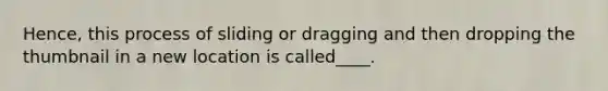 Hence, this process of sliding or dragging and then dropping the thumbnail in a new location is called____.