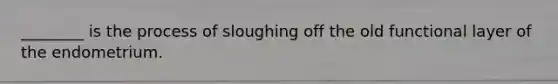 ________ is the process of sloughing off the old functional layer of the endometrium.