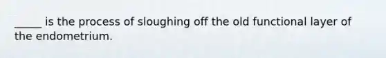 _____ is the process of sloughing off the old functional layer of the endometrium.