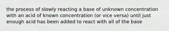 the process of slowly reacting a base of unknown concentration with an acid of known concentration (or vice versa) until just enough acid has been added to react with all of the base