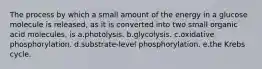 The process by which a small amount of the energy in a glucose molecule is released, as it is converted into two small organic acid molecules, is a.photolysis. b.glycolysis. c.oxidative phosphorylation. d.substrate-level phosphorylation. e.the Krebs cycle.