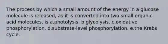 The process by which a small amount of the energy in a glucose molecule is released, as it is converted into two small organic acid molecules, is a.photolysis. b.glycolysis. c.oxidative phosphorylation. d.substrate-level phosphorylation. e.the Krebs cycle.