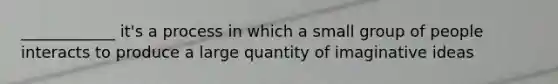 ____________ it's a process in which a small group of people interacts to produce a large quantity of imaginative ideas