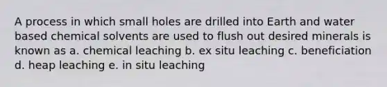 A process in which small holes are drilled into Earth and water based chemical solvents are used to flush out desired minerals is known as a. chemical leaching b. ex situ leaching c. beneficiation d. heap leaching e. in situ leaching