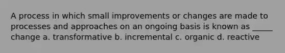 A process in which small improvements or changes are made to processes and approaches on an ongoing basis is known as _____ change a. transformative b. incremental c. organic d. reactive