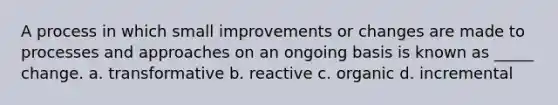 A process in which small improvements or changes are made to processes and approaches on an ongoing basis is known as _____ change. a. transformative b. reactive c. organic d. incremental