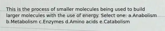 This is the process of smaller molecules being used to build larger molecules with the use of energy. Select one: a.Anabolism b.Metabolism c.Enzymes d.Amino acids e.Catabolism