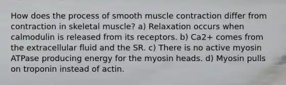 How does the process of smooth muscle contraction differ from contraction in skeletal muscle? a) Relaxation occurs when calmodulin is released from its receptors. b) Ca2+ comes from the extracellular fluid and the SR. c) There is no active myosin ATPase producing energy for the myosin heads. d) Myosin pulls on troponin instead of actin.