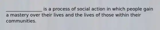 ________________ is a process of social action in which people gain a mastery over their lives and the lives of those within their communities.