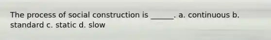 The process of social construction is ______. a. continuous b. standard c. static d. slow