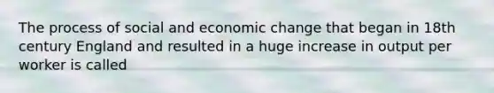 The process of social and economic change that began in 18th century England and resulted in a huge increase in output per worker is called