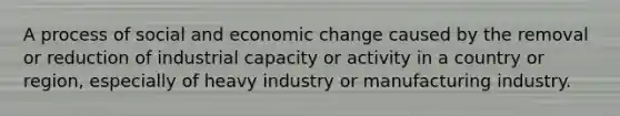 A process of social and economic change caused by the removal or reduction of industrial capacity or activity in a country or region, especially of heavy industry or manufacturing industry.