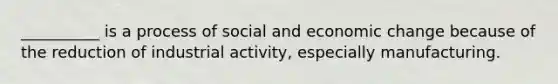 __________ is a process of social and economic change because of the reduction of industrial activity, especially manufacturing.