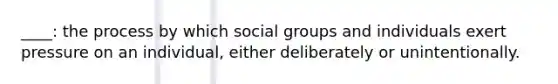 ____: the process by which social groups and individuals exert pressure on an individual, either deliberately or unintentionally.