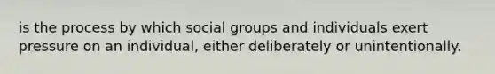 is the process by which social groups and individuals exert pressure on an individual, either deliberately or unintentionally.