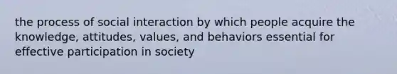 the process of social interaction by which people acquire the knowledge, attitudes, values, and behaviors essential for effective participation in society