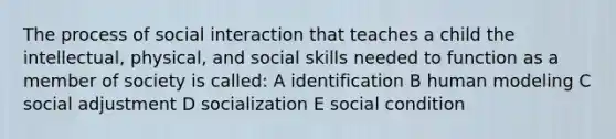 The process of social interaction that teaches a child the intellectual, physical, and social skills needed to function as a member of society is called: A identification B human modeling C social adjustment D socialization E social condition