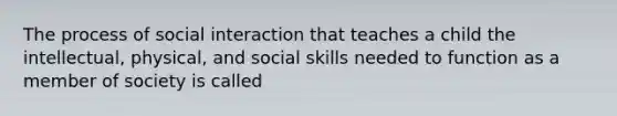 The process of social interaction that teaches a child the intellectual, physical, and social skills needed to function as a member of society is called