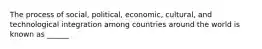 The process of social, political, economic, cultural, and technological integration among countries around the world is known as ______