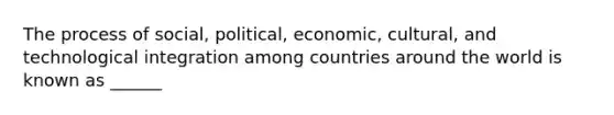 The process of social, political, economic, cultural, and technological integration among countries around the world is known as ______